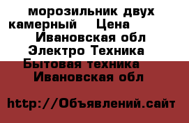  морозильник двух камерный  › Цена ­ 3 000 - Ивановская обл. Электро-Техника » Бытовая техника   . Ивановская обл.